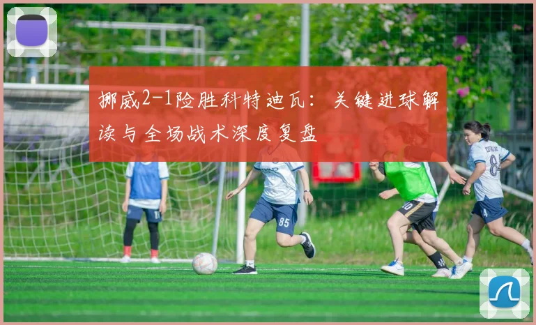 挪威2-1险胜科特迪瓦：关键进球解读与全场战术深度复盘