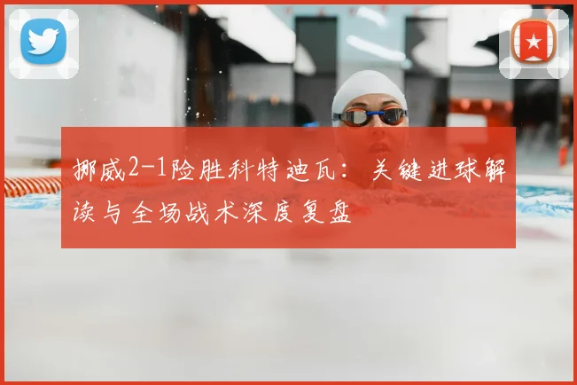 挪威2-1险胜科特迪瓦：关键进球解读与全场战术深度复盘