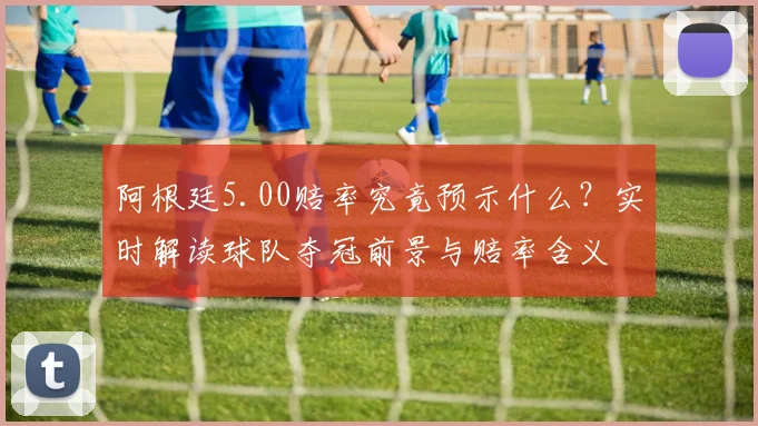阿根廷5.00赔率究竟预示什么？实时解读球队夺冠前景与赔率含义